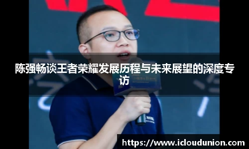 陈强畅谈王者荣耀发展历程与未来展望的深度专访